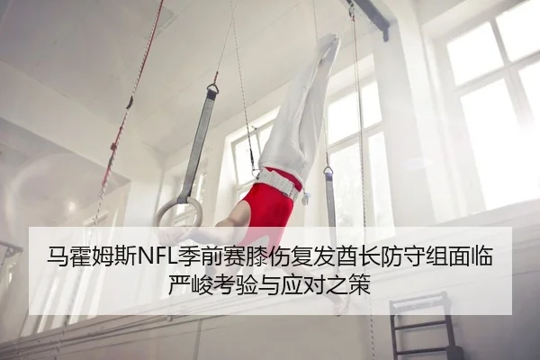 马霍姆斯NFL季前赛膝伤复发酋长防守组面临严峻考验与应对之策
